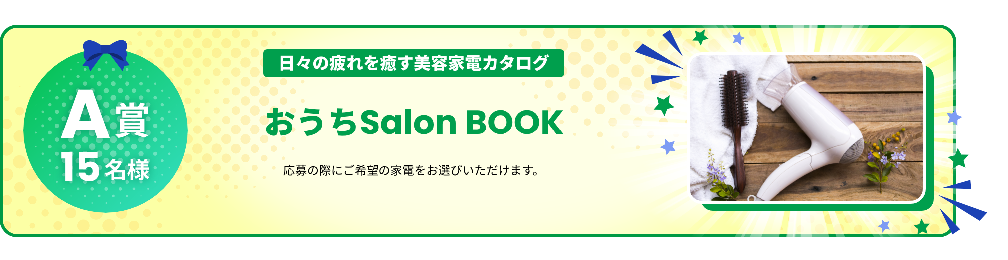 A賞 15名様 日々の疲れを癒す美容家電カタログ おうちSalon BOOK 応募の際にご希望の家電をお選びいただけます。
