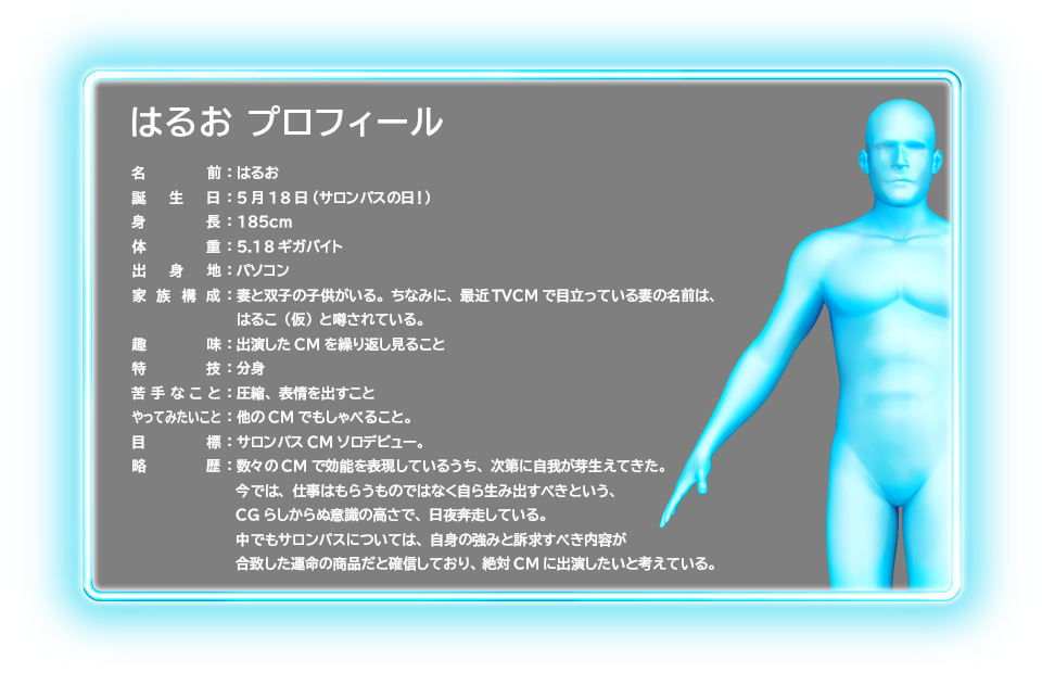 はるお プロフィール 名前：はるお 誕生日：5月18日（サロンパスの日！） 身長：185cm 体重：5.18ギガバイト 出身地：パソコン 家族構成：妻と双子の子供がいる。ちなみに、最近TVCMで目立っている妻の名前は、はるこ（仮）と噂されている。趣味：出演したCMを繰り返し見ること 特技：分身 苦手なこと：圧縮、表情を出すこと やってみたいこと：他のCMでもしゃべること。目標：サロンパスCMソロデビュー。略歴：数々のCMで効能を表現しているうち、次第に自我が芽生えてきた。今では、仕事はもらうものではなく自ら生み出すべきという、CGらしからぬ意識の高さで、日夜奔走している。中でもサロンパスについては、自身の強みと訴求すべき内容が合致した運命の商品だと確信しており、絶対CMに出演したいと考えている。