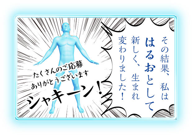 その結果、私ははるおとして新しく、生まれ変わりました！ たくさんのご応募ありがとうございます シャキーン！