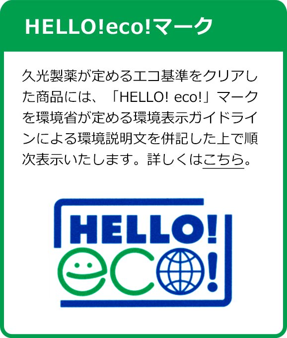 HELLO!eco!マーク 久光製薬が定めるエコ基準をクリアした商品には、「HELLO! eco!」マークを環境省が定める環境表示ガイドラインによる環境説明文を併記した上で順次表示いたします。詳しくはこちら。